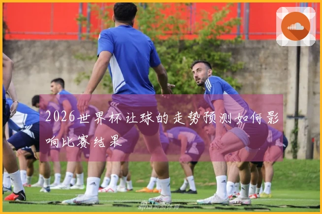2026世界杯让球的走势预测如何影响比赛结果