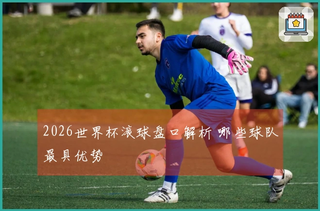 2026世界杯滚球盘口解析 哪些球队最具优势