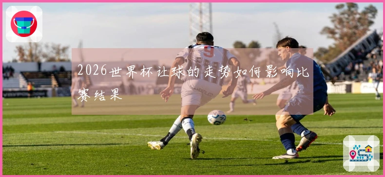 2026世界杯让球的走势如何影响比赛结果