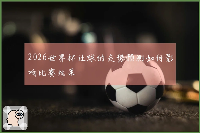 2026世界杯让球的走势预测如何影响比赛结果