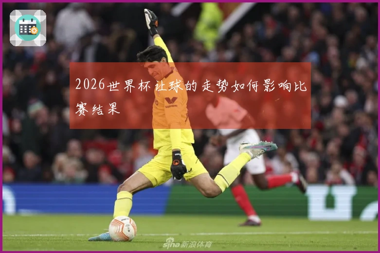 2026世界杯让球的走势如何影响比赛结果